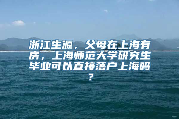 浙江生源，父母在上海有房，上海师范大学研究生毕业可以直接落户上海吗？