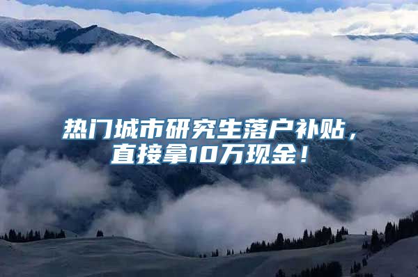 热门城市研究生落户补贴，直接拿10万现金！