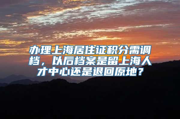 办理上海居住证积分需调档，以后档案是留上海人才中心还是退回原地？