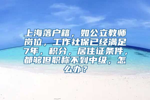 上海落户籍，如公立教师岗位，工作社保已经满足7年，积分，居住证条件，都够但职称不到中级，怎么办？