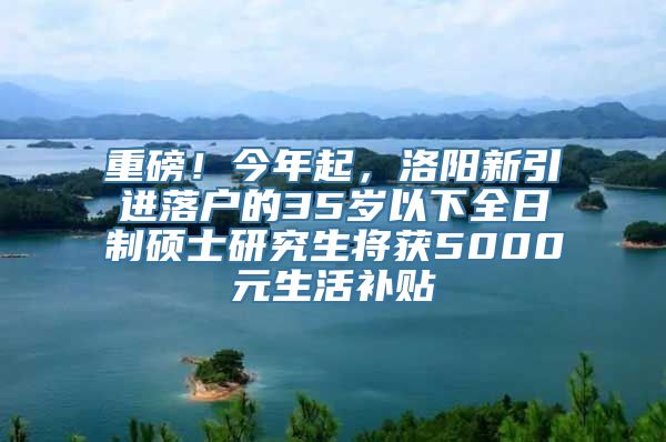 重磅！今年起，洛阳新引进落户的35岁以下全日制硕士研究生将获5000元生活补贴