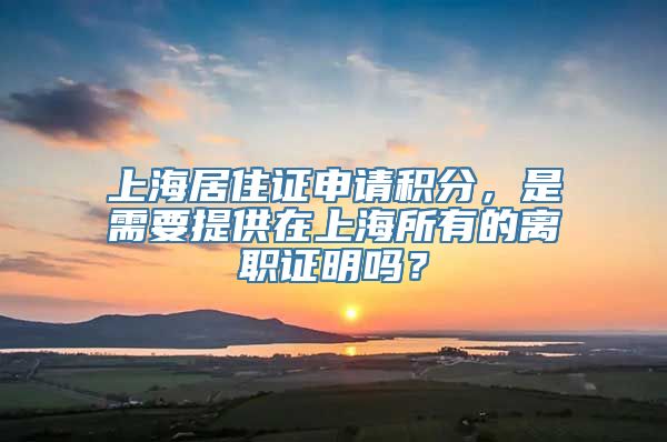 上海居住证申请积分，是需要提供在上海所有的离职证明吗？