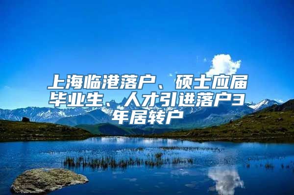 上海临港落户、硕士应届毕业生、人才引进落户3年居转户