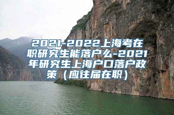 2021-2022上海考在职研究生能落户么-2021年研究生上海户口落户政策（应往届在职）