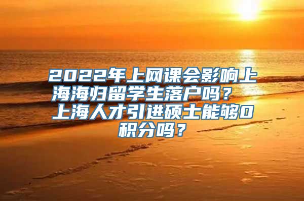 2022年上网课会影响上海海归留学生落户吗？ 上海人才引进硕士能够0积分吗？