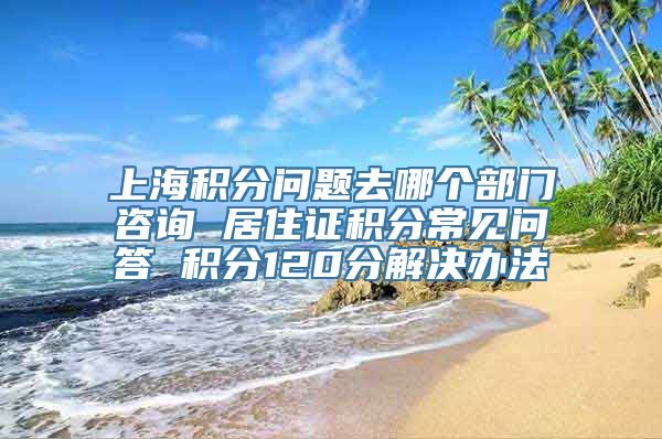 上海积分问题去哪个部门咨询 居住证积分常见问答 积分120分解决办法