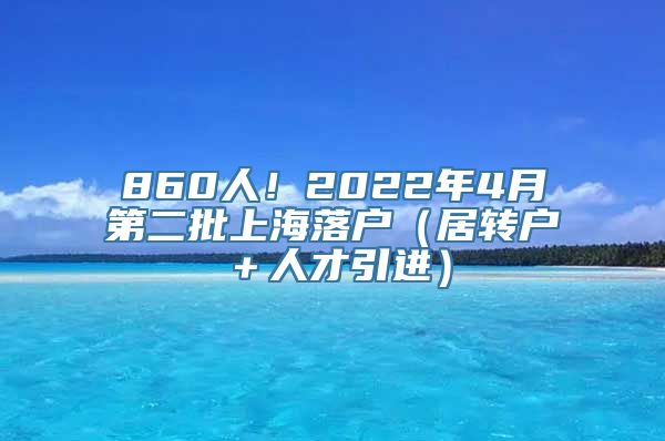 860人！2022年4月第二批上海落户（居转户＋人才引进）