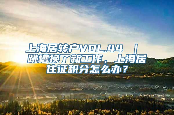 上海居转户VOL.44 ｜ 跳槽换了新工作，上海居住证积分怎么办？