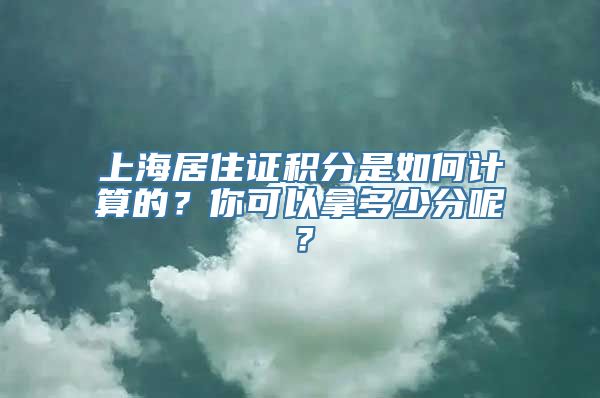 上海居住证积分是如何计算的？你可以拿多少分呢？