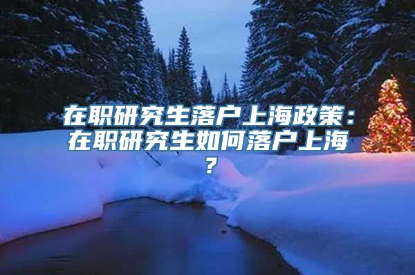 在职研究生落户上海政策：在职研究生如何落户上海？