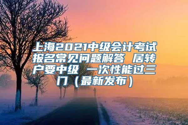 上海2021中级会计考试报名常见问题解答 居转户要中级 一次性能过三门（最新发布）