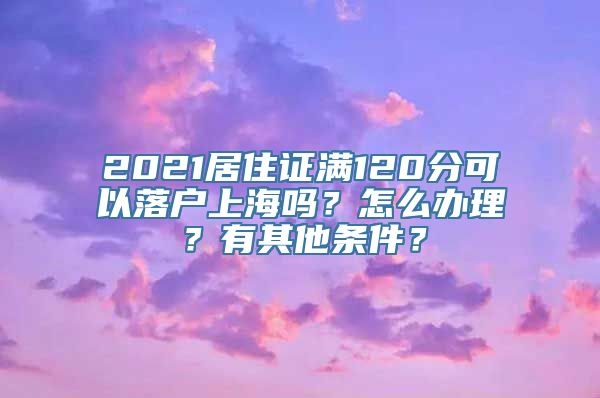 2021居住证满120分可以落户上海吗？怎么办理？有其他条件？