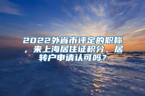 2022外省市评定的职称，来上海居住证积分、居转户申请认可吗？