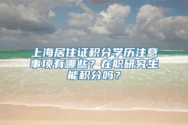 上海居住证积分学历注意事项有哪些？在职研究生能积分吗？