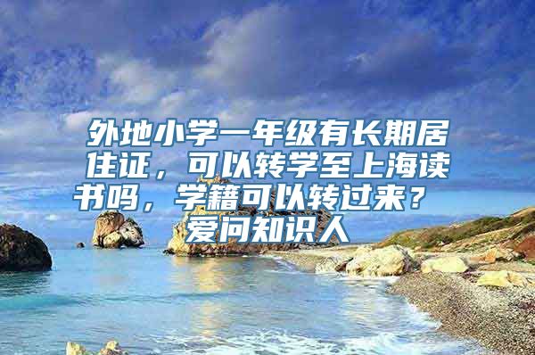 外地小学一年级有长期居住证，可以转学至上海读书吗，学籍可以转过来？ 爱问知识人