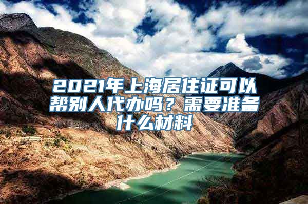 2021年上海居住证可以帮别人代办吗？需要准备什么材料