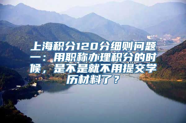 上海积分120分细则问题一：用职称办理积分的时候，是不是就不用提交学历材料了？