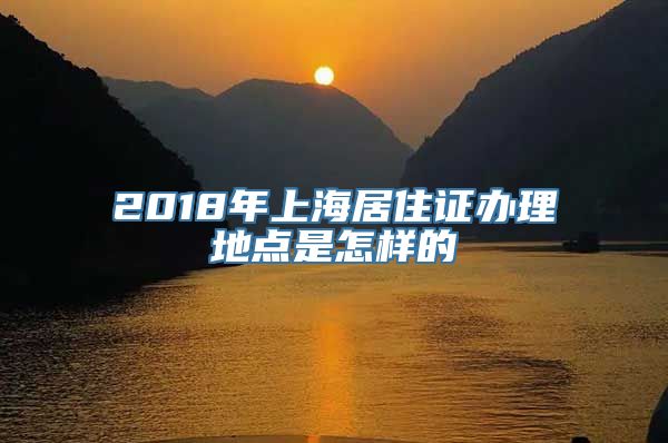 2018年上海居住证办理地点是怎样的