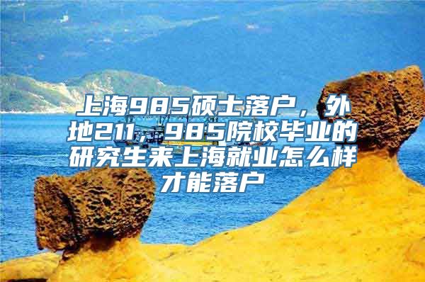 上海985硕士落户，外地211，985院校毕业的研究生来上海就业怎么样才能落户