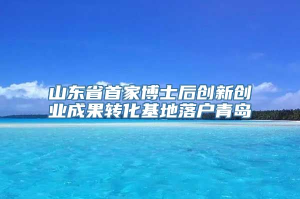 山东省首家博士后创新创业成果转化基地落户青岛