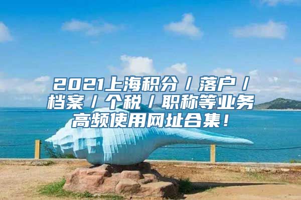 2021上海积分／落户／档案／个税／职称等业务高频使用网址合集！