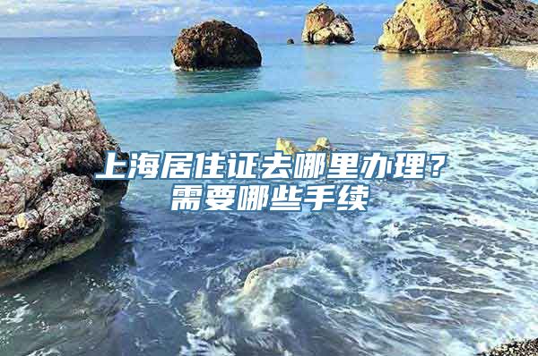 上海居住证去哪里办理？需要哪些手续