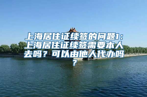 上海居住证续签的问题1：上海居住证续签需要本人去吗？可以由他人代办吗？