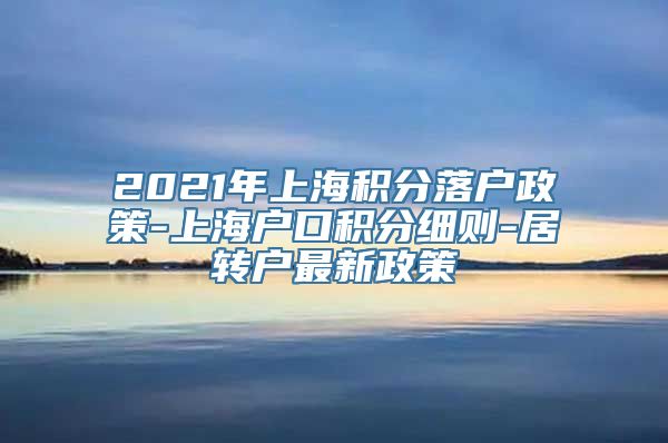 2021年上海积分落户政策-上海户口积分细则-居转户最新政策