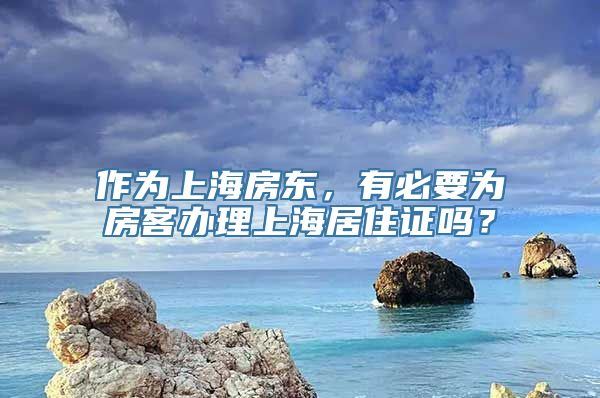 作为上海房东，有必要为房客办理上海居住证吗？