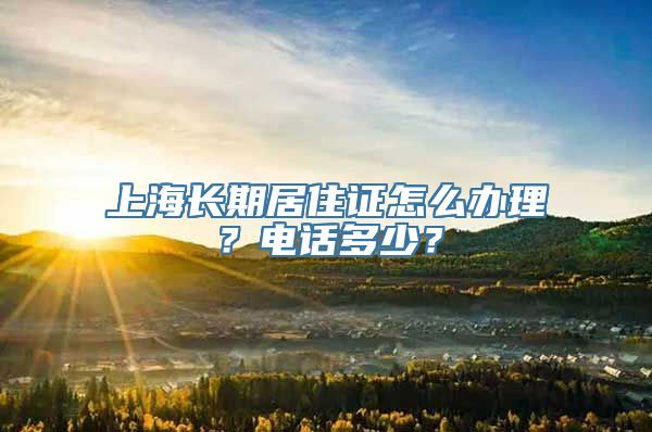 上海长期居住证怎么办理？电话多少？