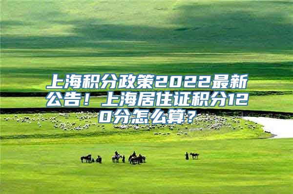 上海积分政策2022最新公告！上海居住证积分120分怎么算？