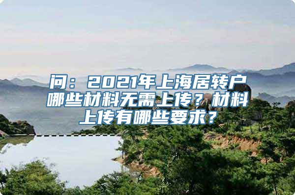 问：2021年上海居转户哪些材料无需上传？材料上传有哪些要求？