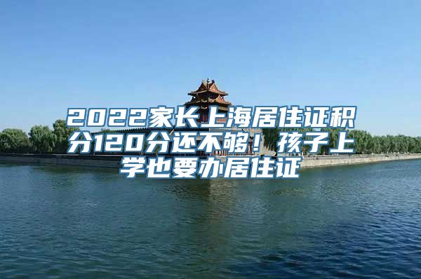 2022家长上海居住证积分120分还不够！孩子上学也要办居住证