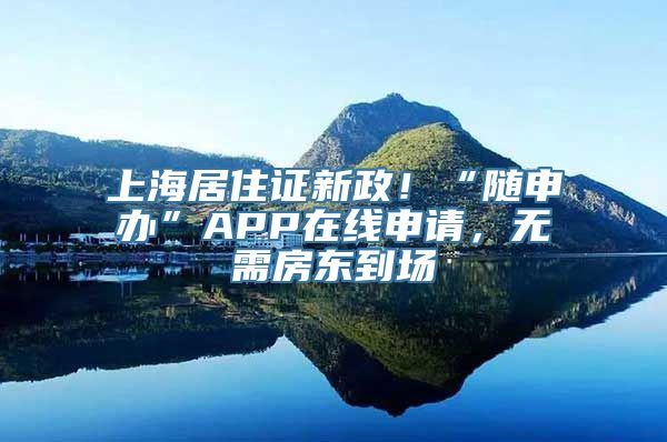 上海居住证新政！“随申办”APP在线申请，无需房东到场