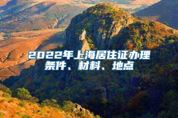 2022年上海居住证办理条件、材料、地点