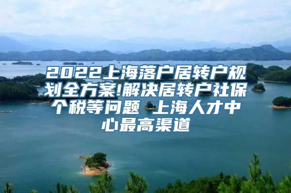 2022上海落户居转户规划全方案!解决居转户社保个税等问题 上海人才中心最高渠道