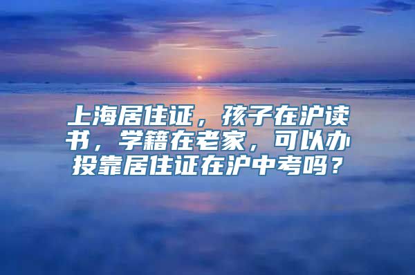 上海居住证，孩子在沪读书，学籍在老家，可以办投靠居住证在沪中考吗？