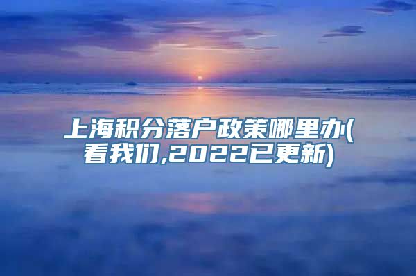 上海积分落户政策哪里办(看我们,2022已更新)