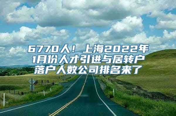 6770人！上海2022年1月份人才引进与居转户落户人数公司排名来了