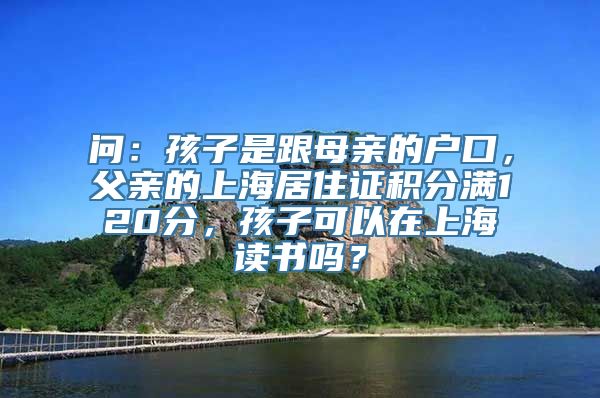 问：孩子是跟母亲的户口，父亲的上海居住证积分满120分，孩子可以在上海读书吗？