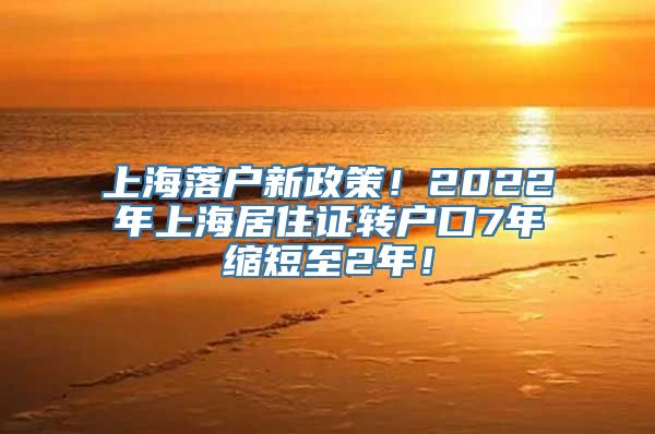 上海落户新政策！2022年上海居住证转户口7年缩短至2年！