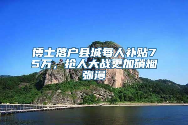 博士落户县城每人补贴75万，抢人大战更加硝烟弥漫