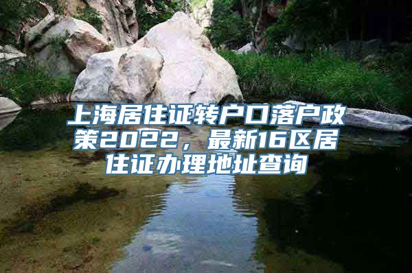 上海居住证转户口落户政策2022，最新16区居住证办理地址查询