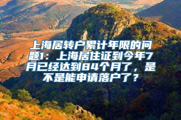 上海居转户累计年限的问题1：上海居住证到今年7月已经达到84个月了，是不是能申请落户了？