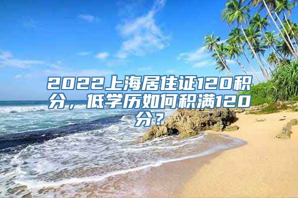 2022上海居住证120积分，低学历如何积满120分？