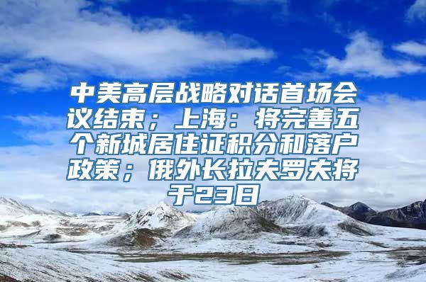 中美高层战略对话首场会议结束；上海：将完善五个新城居住证积分和落户政策；俄外长拉夫罗夫将于23日