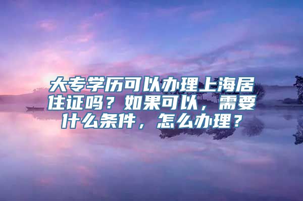 大专学历可以办理上海居住证吗？如果可以，需要什么条件，怎么办理？