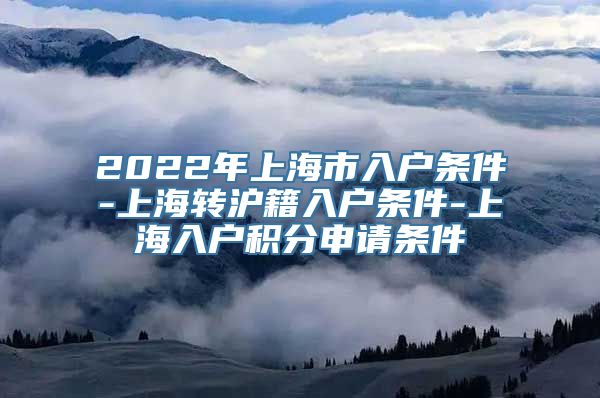 2022年上海市入户条件-上海转沪籍入户条件-上海入户积分申请条件