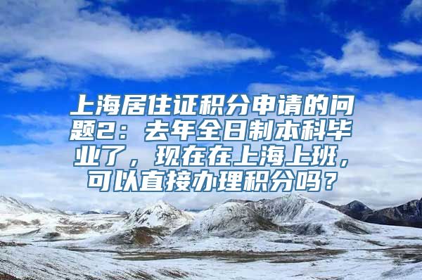 上海居住证积分申请的问题2：去年全日制本科毕业了，现在在上海上班，可以直接办理积分吗？