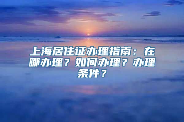 上海居住证办理指南：在哪办理？如何办理？办理条件？